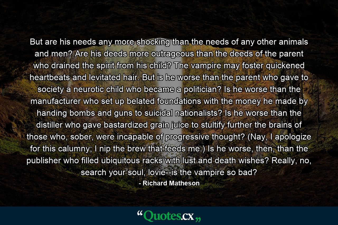 But are his needs any more shocking than the needs of any other animals and men? Are his deeds more outrageous than the deeds of the parent who drained the spirit from his child? The vampire may foster quickened heartbeats and levitated hair. But is he worse than the parent who gave to society a neurotic child who became a politician? Is he worse than the manufacturer who set up belated foundations with the money he made by handing bombs and guns to suicidal nationalists? Is he worse than the distiller who gave bastardized grain juice to stultify further the brains of those who, sober, were incapable of progressive thought? (Nay, I apologize for this calumny; I nip the brew that feeds me.) Is he worse, then, than the publisher who filled ubiquitous racks with lust and death wishes? Really, no, search your soul, lovie--is the vampire so bad? - Quote by Richard Matheson