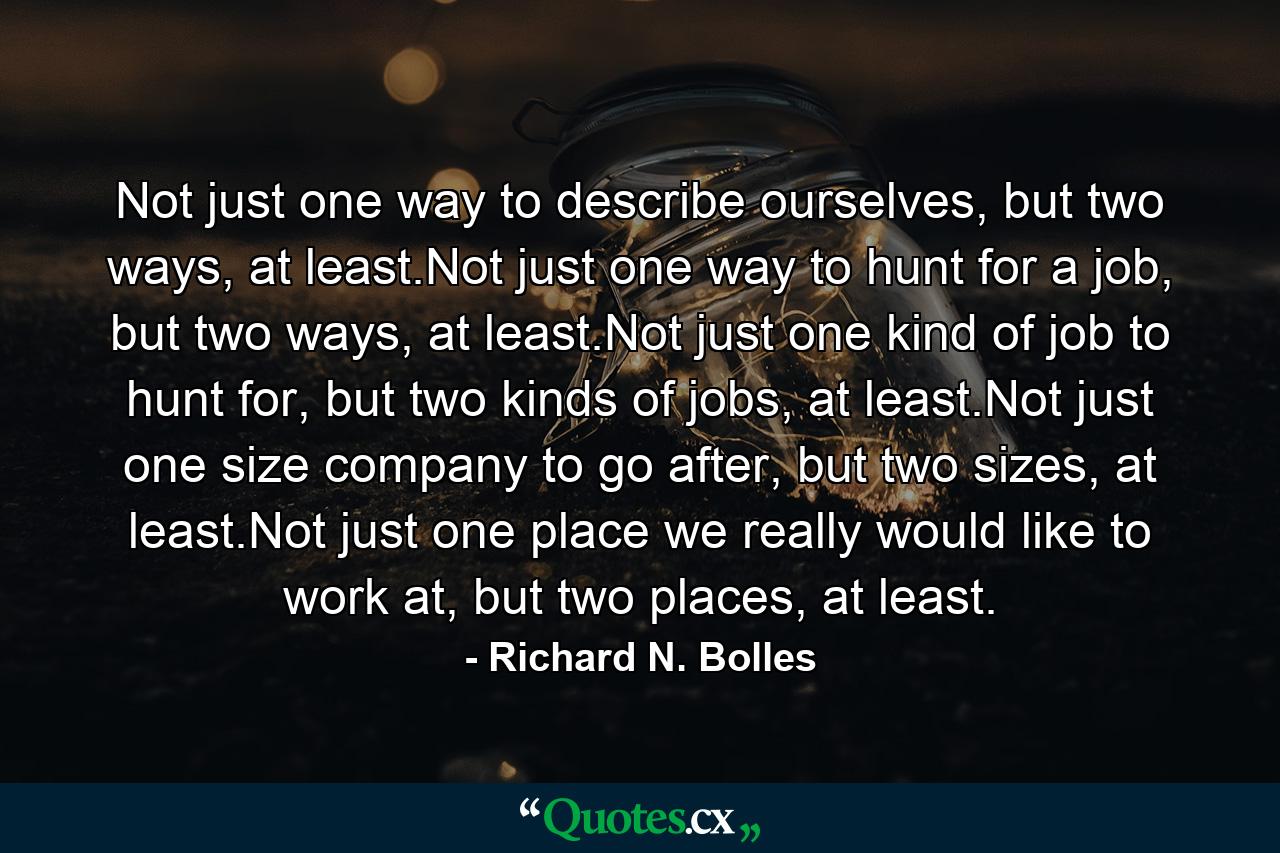 Not just one way to describe ourselves, but two ways, at least.Not just one way to hunt for a job, but two ways, at least.Not just one kind of job to hunt for, but two kinds of jobs, at least.Not just one size company to go after, but two sizes, at least.Not just one place we really would like to work at, but two places, at least. - Quote by Richard N. Bolles