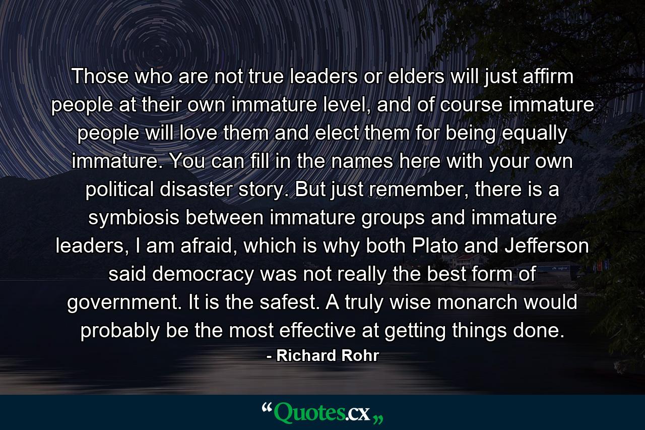 Those who are not true leaders or elders will just affirm people at their own immature level, and of course immature people will love them and elect them for being equally immature. You can fill in the names here with your own political disaster story. But just remember, there is a symbiosis between immature groups and immature leaders, I am afraid, which is why both Plato and Jefferson said democracy was not really the best form of government. It is the safest. A truly wise monarch would probably be the most effective at getting things done. - Quote by Richard Rohr