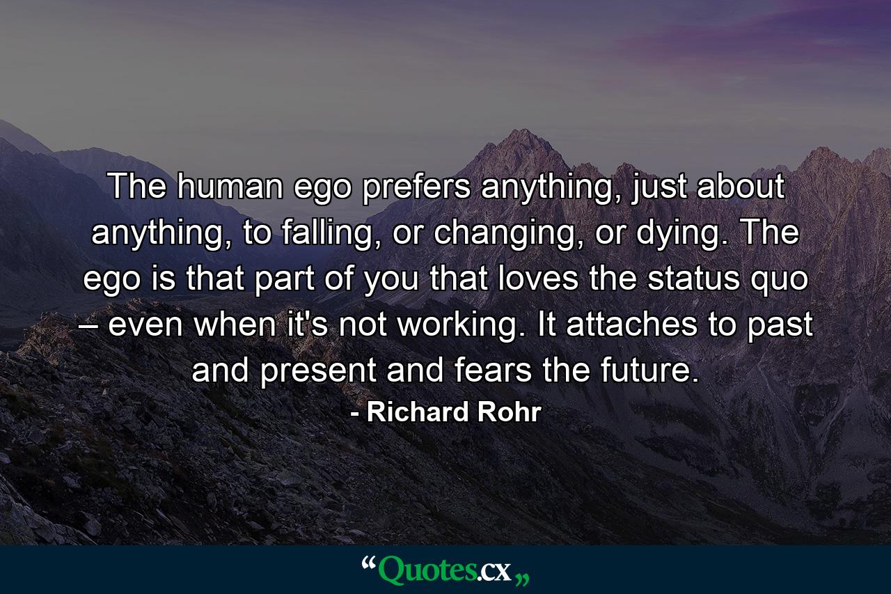 The human ego prefers anything, just about anything, to falling, or changing, or dying. The ego is that part of you that loves the status quo – even when it's not working. It attaches to past and present and fears the future. - Quote by Richard Rohr