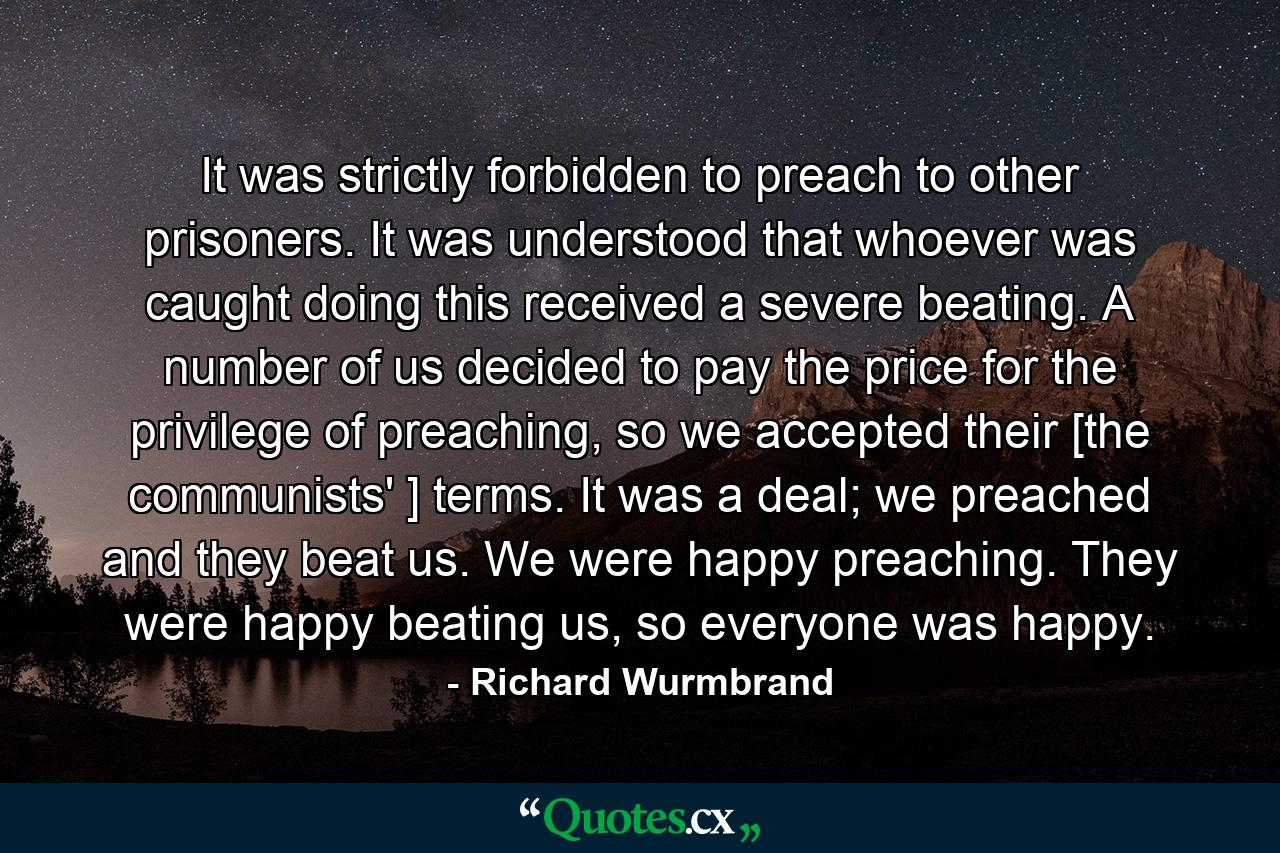 It was strictly forbidden to preach to other prisoners. It was understood that whoever was caught doing this received a severe beating. A number of us decided to pay the price for the privilege of preaching, so we accepted their [the communists' ] terms. It was a deal; we preached and they beat us. We were happy preaching. They were happy beating us, so everyone was happy. - Quote by Richard Wurmbrand