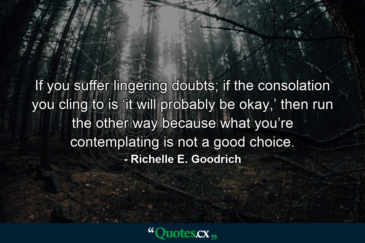 If you suffer lingering doubts; if the consolation you cling to is ‘it will probably be okay,’ then run the other way because what you’re contemplating is not a good choice. - Quote by Richelle E. Goodrich