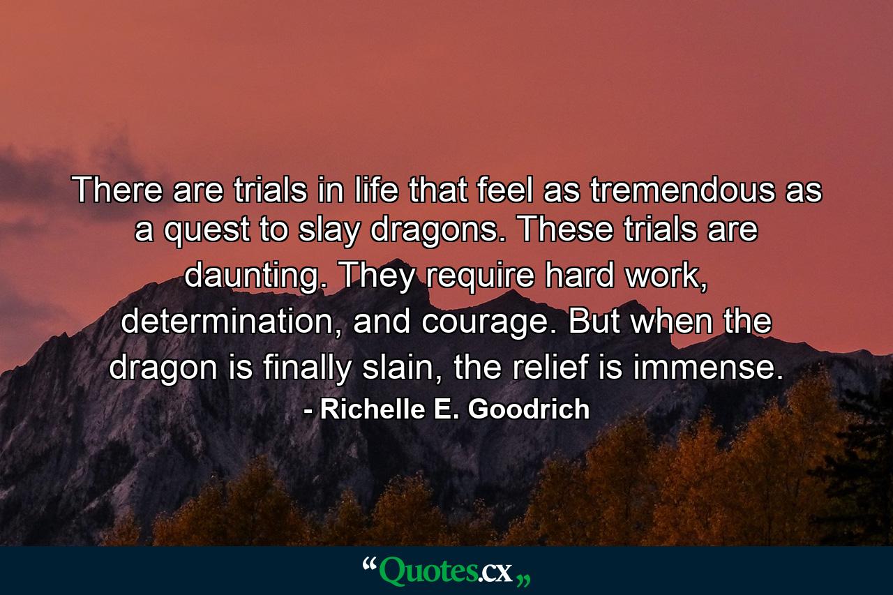 There are trials in life that feel as tremendous as a quest to slay dragons. These trials are daunting. They require hard work, determination, and courage. But when the dragon is finally slain, the relief is immense. - Quote by Richelle E. Goodrich