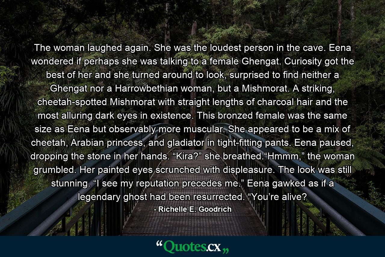 The woman laughed again. She was the loudest person in the cave. Eena wondered if perhaps she was talking to a female Ghengat. Curiosity got the best of her and she turned around to look, surprised to find neither a Ghengat nor a Harrowbethian woman, but a Mishmorat. A striking, cheetah-spotted Mishmorat with straight lengths of charcoal hair and the most alluring dark eyes in existence. This bronzed female was the same size as Eena but observably more muscular. She appeared to be a mix of cheetah, Arabian princess, and gladiator in tight-fitting pants. Eena paused, dropping the stone in her hands. “Kira?” she breathed.“Hmmm,” the woman grumbled. Her painted eyes scrunched with displeasure. The look was still stunning. “I see my reputation precedes me.” Eena gawked as if a legendary ghost had been resurrected. “You’re alive? - Quote by Richelle E. Goodrich