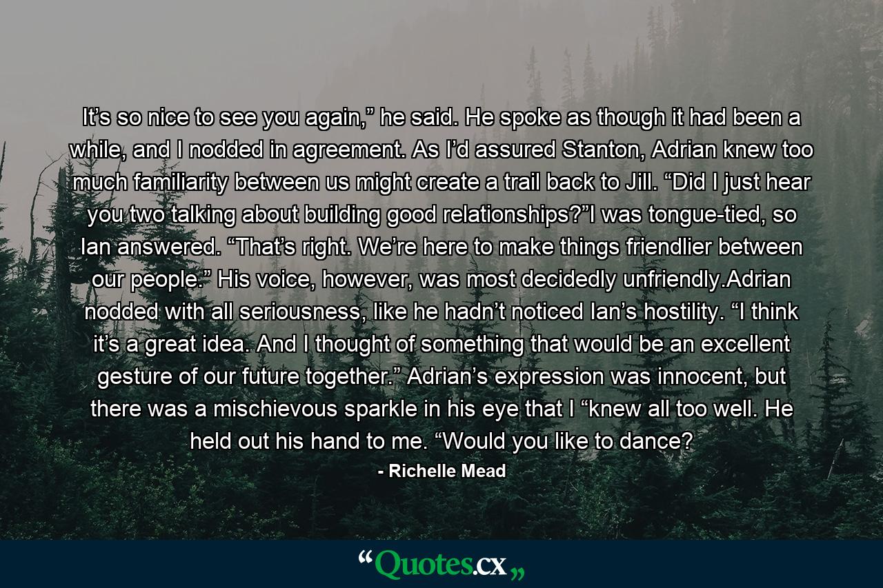 It’s so nice to see you again,” he said. He spoke as though it had been a while, and I nodded in agreement. As I’d assured Stanton, Adrian knew too much familiarity between us might create a trail back to Jill. “Did I just hear you two talking about building good relationships?”I was tongue-tied, so Ian answered. “That’s right. We’re here to make things friendlier between our people.” His voice, however, was most decidedly unfriendly.Adrian nodded with all seriousness, like he hadn’t noticed Ian’s hostility. “I think it’s a great idea. And I thought of something that would be an excellent gesture of our future together.” Adrian’s expression was innocent, but there was a mischievous sparkle in his eye that I “knew all too well. He held out his hand to me. “Would you like to dance? - Quote by Richelle Mead