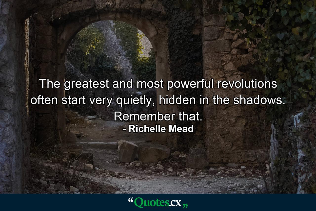 The greatest and most powerful revolutions often start very quietly, hidden in the shadows. Remember that. - Quote by Richelle Mead