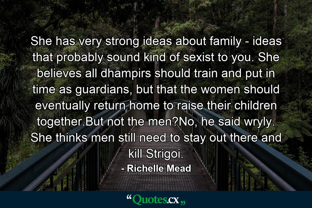 She has very strong ideas about family - ideas that probably sound kind of sexist to you. She believes all dhampirs should train and put in time as guardians, but that the women should eventually return home to raise their children together.But not the men?No, he said wryly. She thinks men still need to stay out there and kill Strigoi. - Quote by Richelle Mead