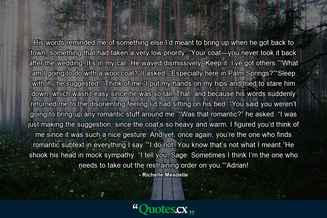 His words reminded me of something else I’d meant to bring up when he got back to town, something that had taken a very low priority. “Your coat—you never took it back after the wedding. It’s in my car.”He waved dismissively “Keep it. I’ve got others.”“What am I going to do with a wool coat?” I asked. “Especially here in Palm Springs?”“Sleep with it,” he suggested. “Think of me.”I put my hands on my hips and tried to stare him down, which wasn’t easy since he was so tall. That, and because his words suddenly returned me to the disorienting feeling I’d had sitting on his bed. “You said you weren’t going to bring up any romantic stuff around me.”“Was that romantic?” he asked. “I was just making the suggestion, since the coat’s so heavy and warm. I figured you’d think of me since it was such a nice gesture. And yet, once again, you’re the one who finds romantic subtext in everything I say.”“I do not. You know that’s not what I meant.”He shook his head in mock sympathy. “I tell you, Sage. Sometimes I think I’m the one who needs to take out the restraining order on you.”“Adrian! - Quote by Richelle Meadelle