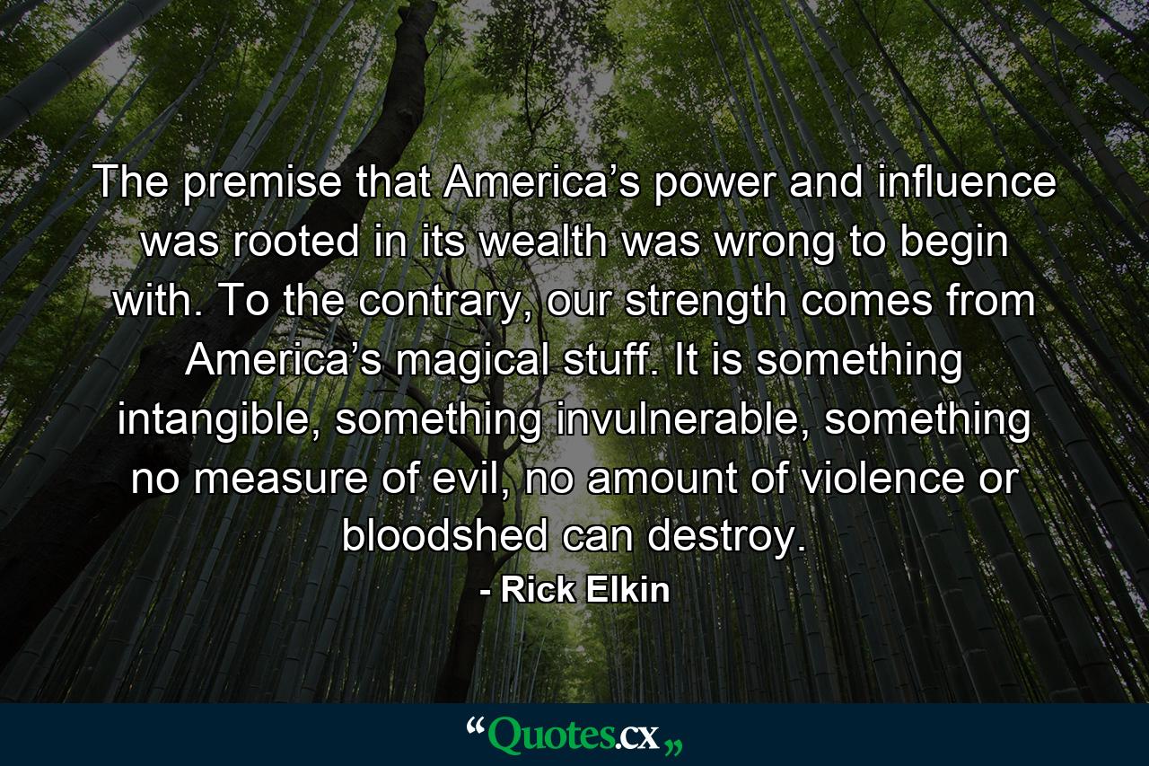 The premise that America’s power and influence was rooted in its wealth was wrong to begin with. To the contrary, our strength comes from America’s magical stuff. It is something intangible, something invulnerable, something no measure of evil, no amount of violence or bloodshed can destroy. - Quote by Rick Elkin