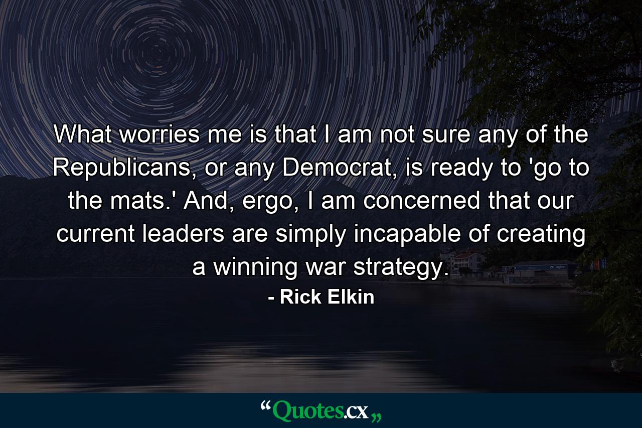 What worries me is that I am not sure any of the Republicans, or any Democrat, is ready to 'go to the mats.' And, ergo, I am concerned that our current leaders are simply incapable of creating a winning war strategy. - Quote by Rick Elkin