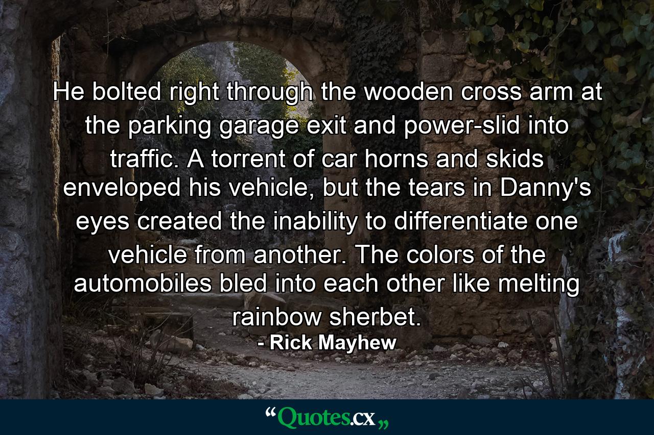 He bolted right through the wooden cross arm at the parking garage exit and power-slid into traffic. A torrent of car horns and skids enveloped his vehicle, but the tears in Danny's eyes created the inability to differentiate one vehicle from another. The colors of the automobiles bled into each other like melting rainbow sherbet. - Quote by Rick Mayhew