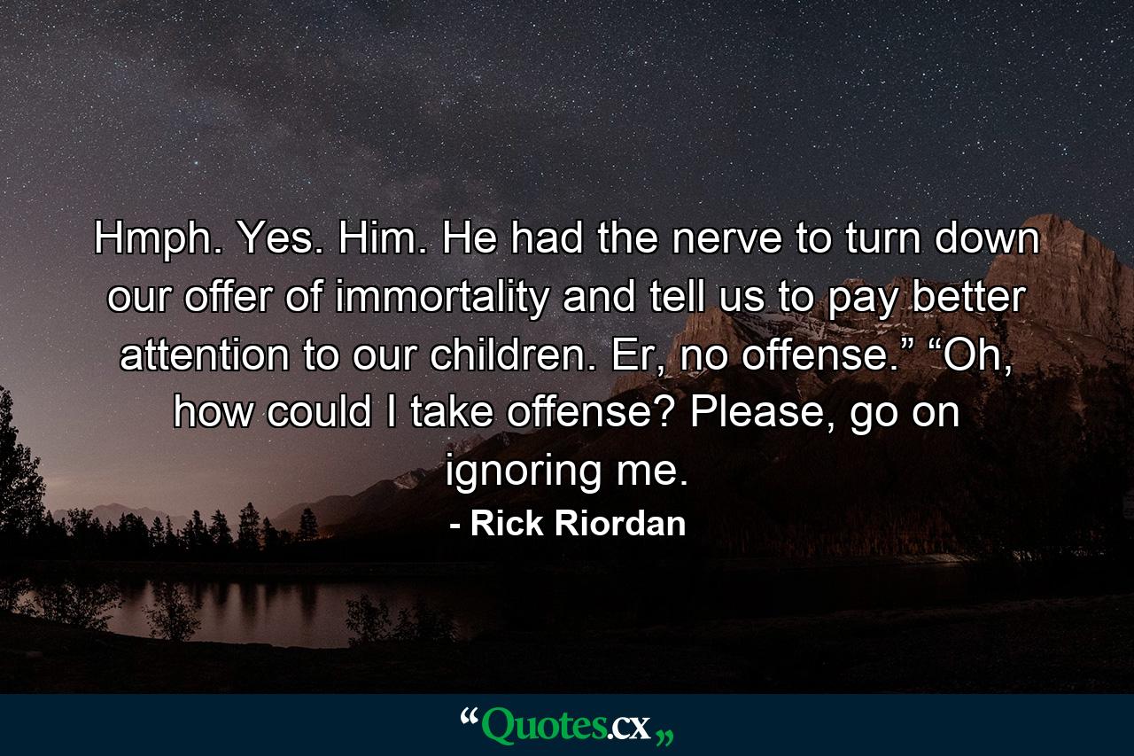 Hmph. Yes. Him. He had the nerve to turn down our offer of immortality and tell us to pay better attention to our children. Er, no offense.” “Oh, how could I take offense? Please, go on ignoring me. - Quote by Rick Riordan