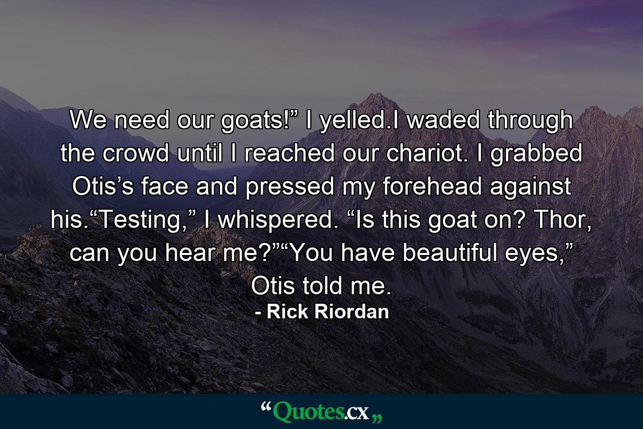 We need our goats!” I yelled.I waded through the crowd until I reached our chariot. I grabbed Otis’s face and pressed my forehead against his.“Testing,” I whispered. “Is this goat on? Thor, can you hear me?”“You have beautiful eyes,” Otis told me. - Quote by Rick Riordan