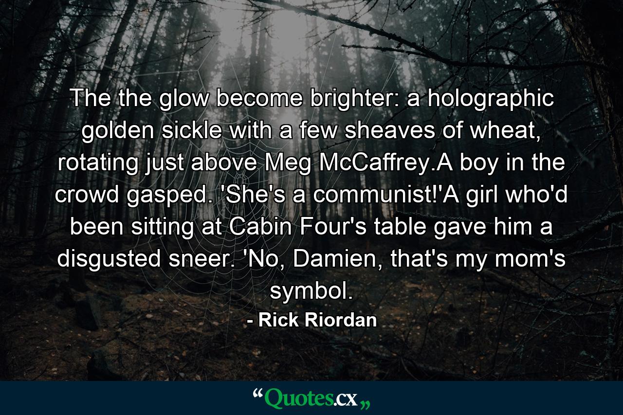 The the glow become brighter: a holographic golden sickle with a few sheaves of wheat, rotating just above Meg McCaffrey.A boy in the crowd gasped. 'She's a communist!'A girl who'd been sitting at Cabin Four's table gave him a disgusted sneer. 'No, Damien, that's my mom's symbol. - Quote by Rick Riordan