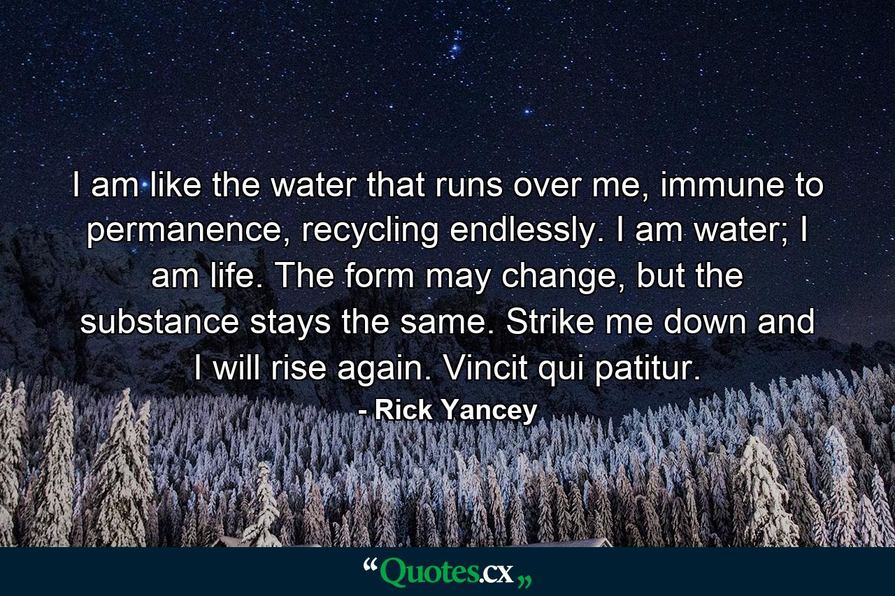 I am like the water that runs over me, immune to permanence, recycling endlessly. I am water; I am life. The form may change, but the substance stays the same. Strike me down and I will rise again. Vincit qui patitur. - Quote by Rick Yancey