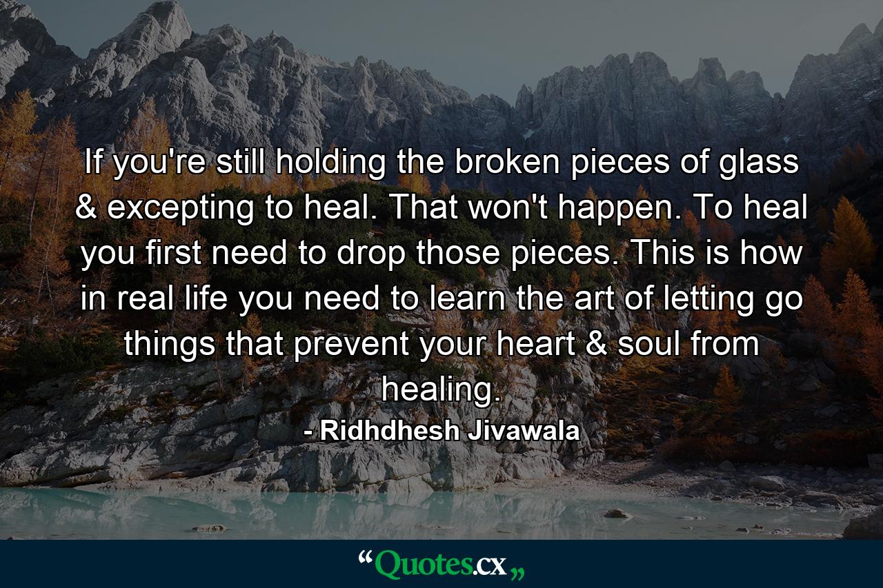 If you're still holding the broken pieces of glass & excepting to heal. That won't happen. To heal you first need to drop those pieces. This is how in real life you need to learn the art of letting go things that prevent your heart & soul from healing. - Quote by Ridhdhesh Jivawala