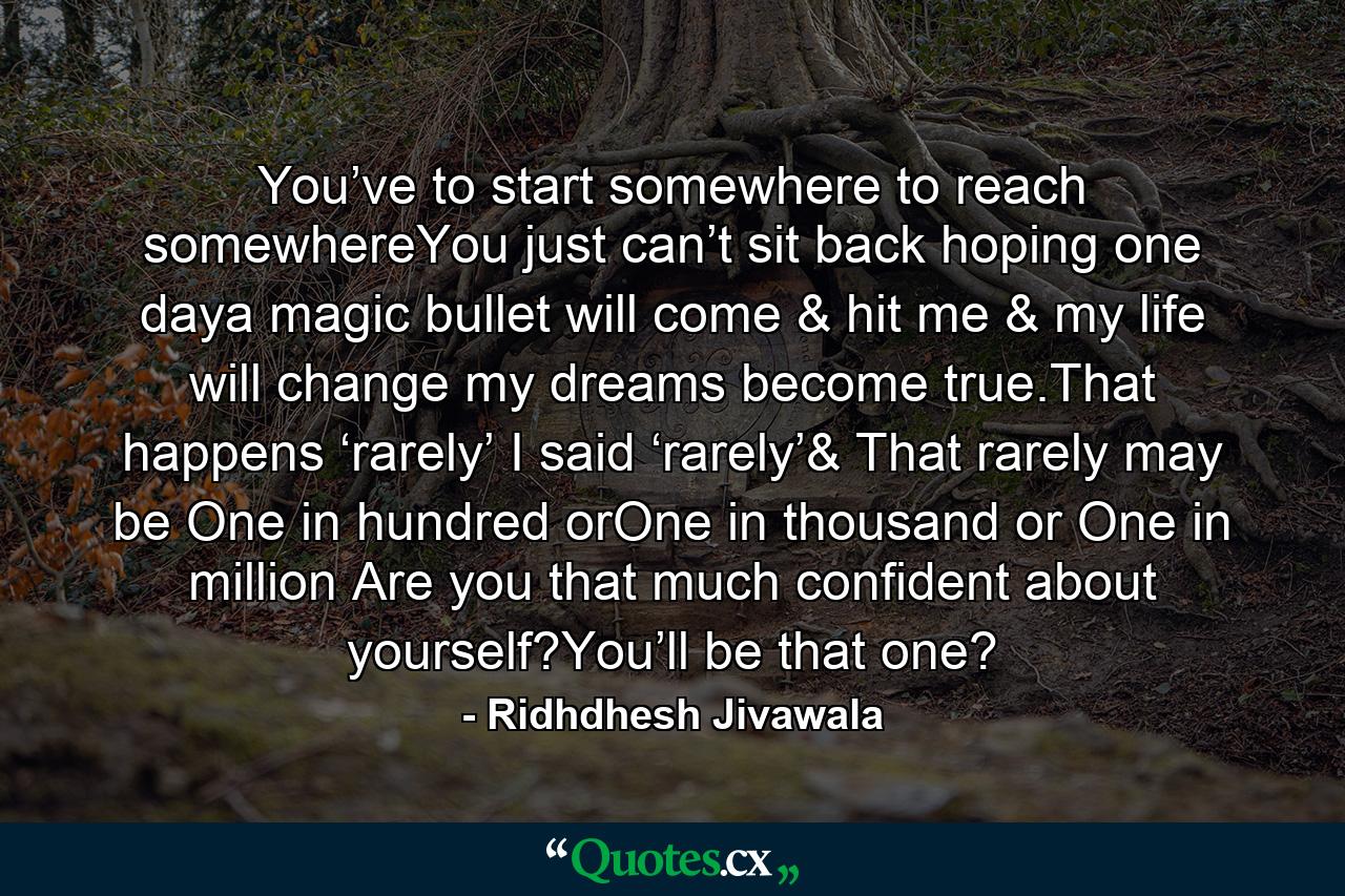 You’ve to start somewhere to reach somewhereYou just can’t sit back hoping one daya magic bullet will come & hit me & my life will change my dreams become true.That happens ‘rarely’ I said ‘rarely’& That rarely may be One in hundred orOne in thousand or One in million Are you that much confident about yourself?You’ll be that one? - Quote by Ridhdhesh Jivawala