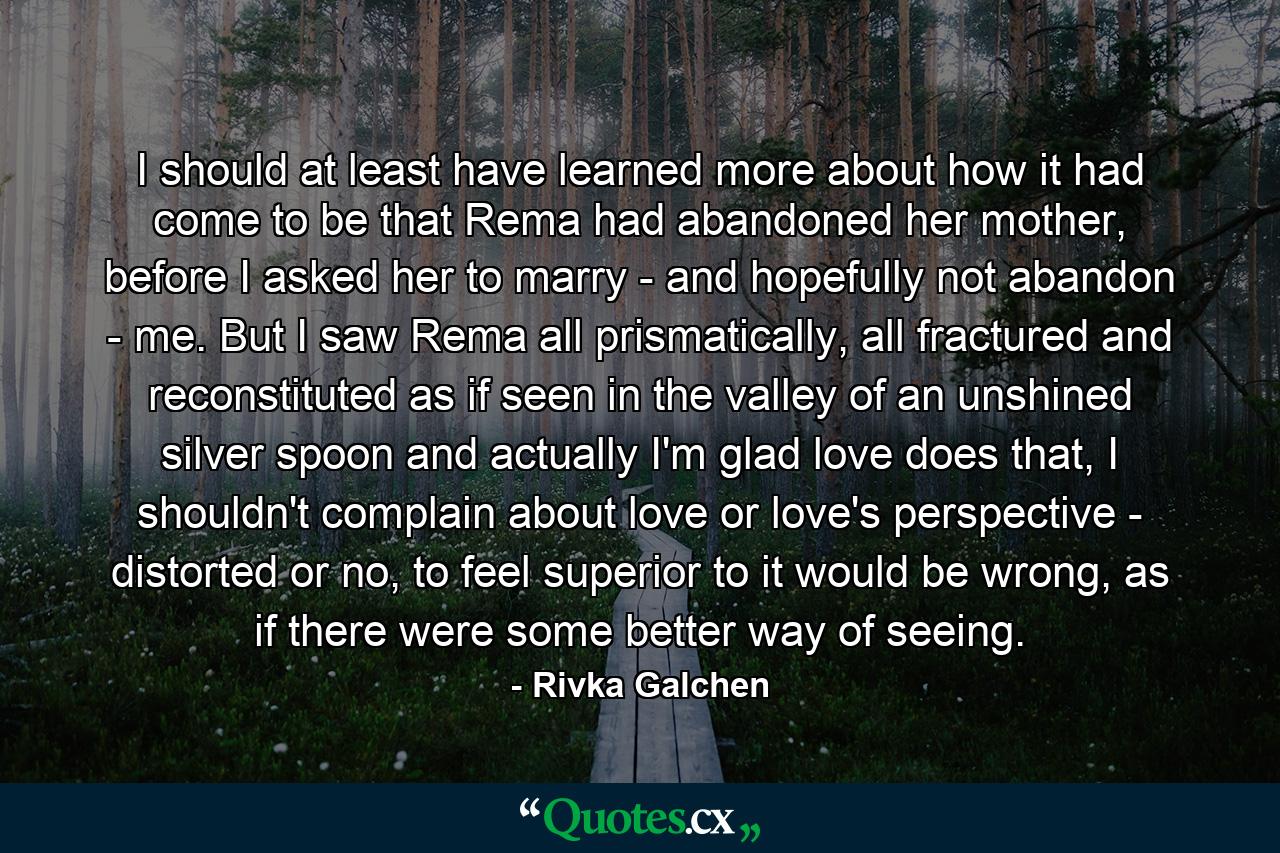 I should at least have learned more about how it had come to be that Rema had abandoned her mother, before I asked her to marry - and hopefully not abandon - me. But I saw Rema all prismatically, all fractured and reconstituted as if seen in the valley of an unshined silver spoon and actually I'm glad love does that, I shouldn't complain about love or love's perspective - distorted or no, to feel superior to it would be wrong, as if there were some better way of seeing. - Quote by Rivka Galchen