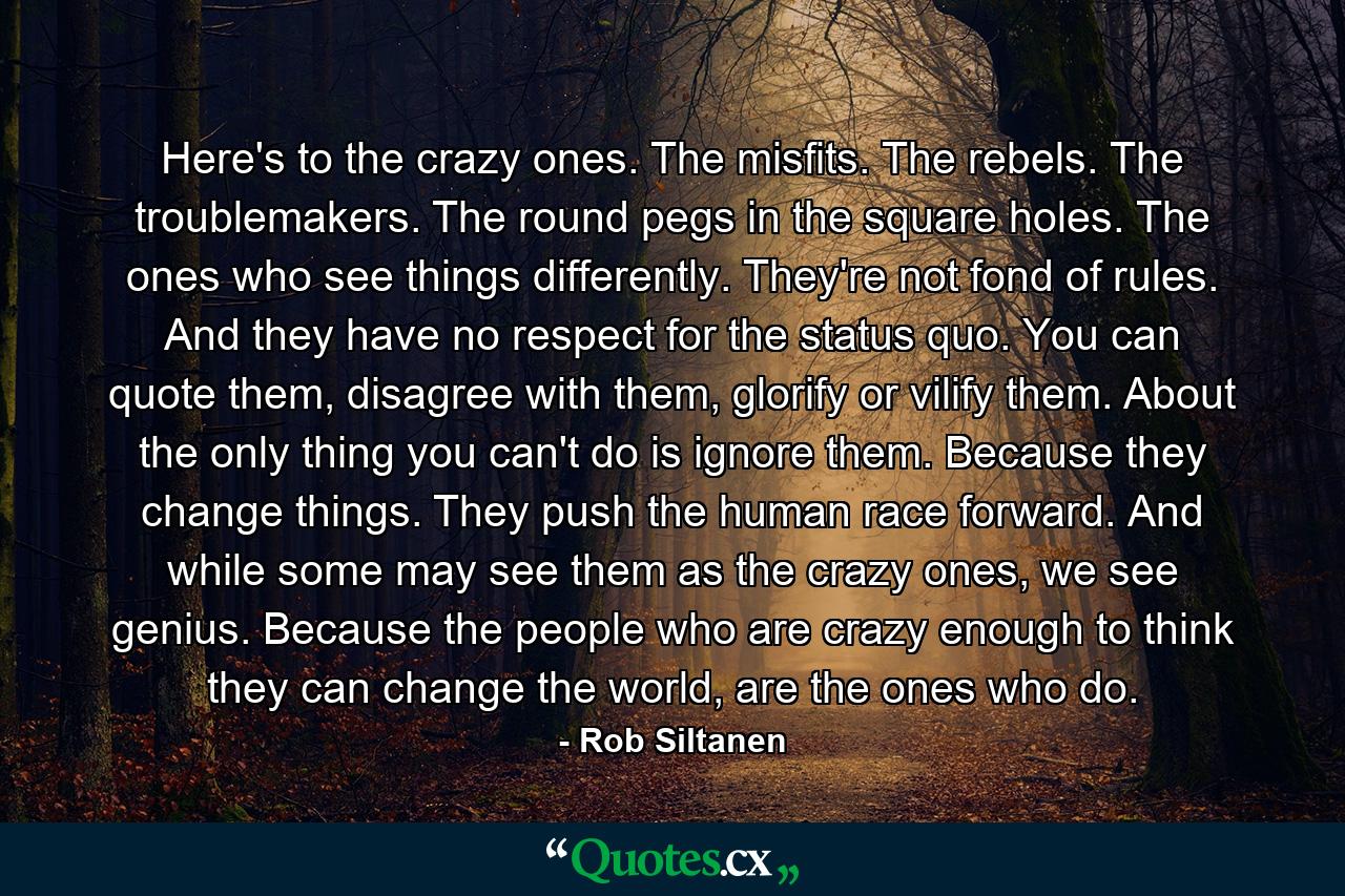 Here's to the crazy ones. The misfits. The rebels. The troublemakers. The round pegs in the square holes. The ones who see things differently. They're not fond of rules. And they have no respect for the status quo. You can quote them, disagree with them, glorify or vilify them. About the only thing you can't do is ignore them. Because they change things. They push the human race forward. And while some may see them as the crazy ones, we see genius. Because the people who are crazy enough to think they can change the world, are the ones who do. - Quote by Rob Siltanen