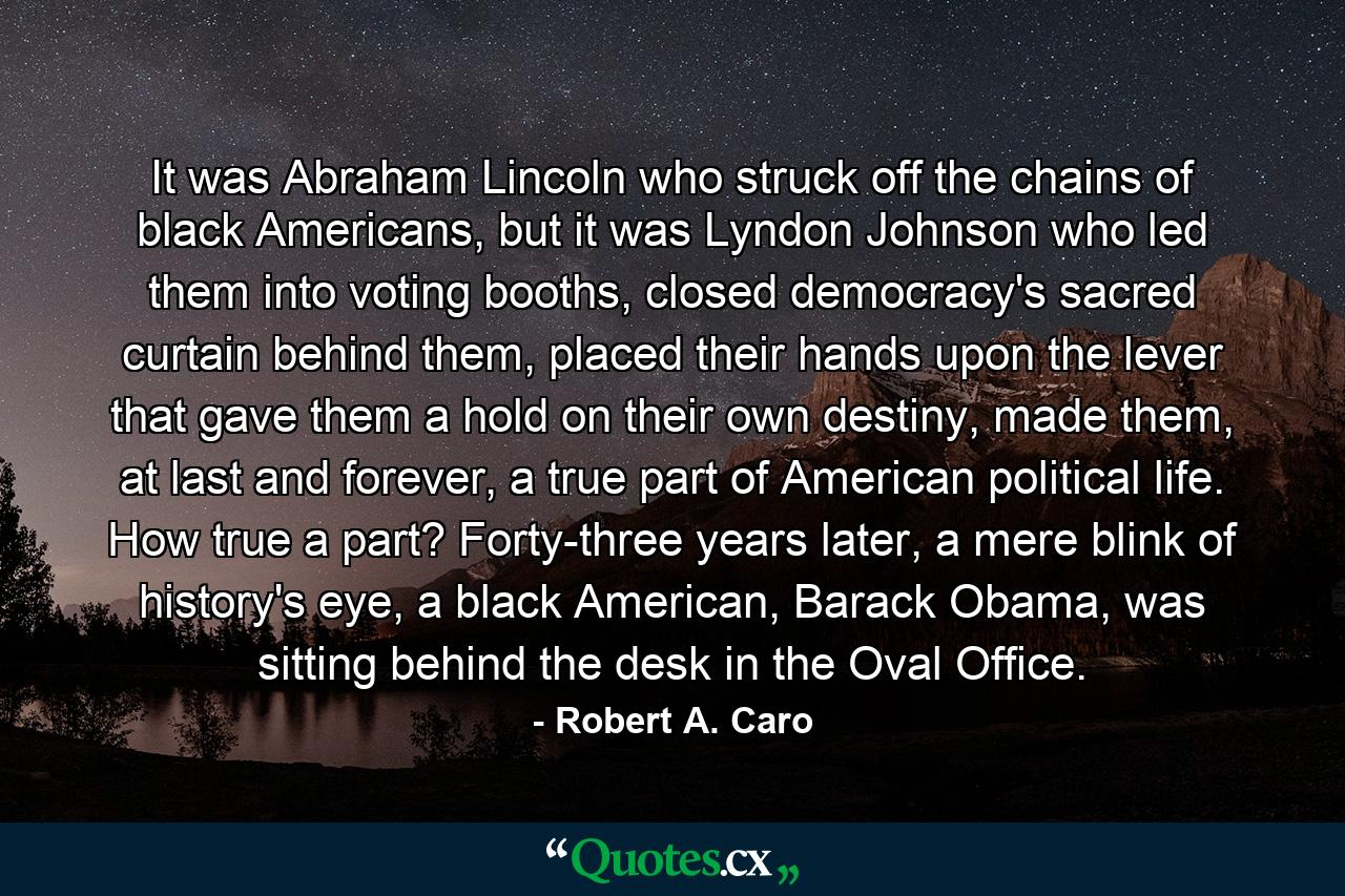 It was Abraham Lincoln who struck off the chains of black Americans, but it was Lyndon Johnson who led them into voting booths, closed democracy's sacred curtain behind them, placed their hands upon the lever that gave them a hold on their own destiny, made them, at last and forever, a true part of American political life. How true a part? Forty-three years later, a mere blink of history's eye, a black American, Barack Obama, was sitting behind the desk in the Oval Office. - Quote by Robert A. Caro