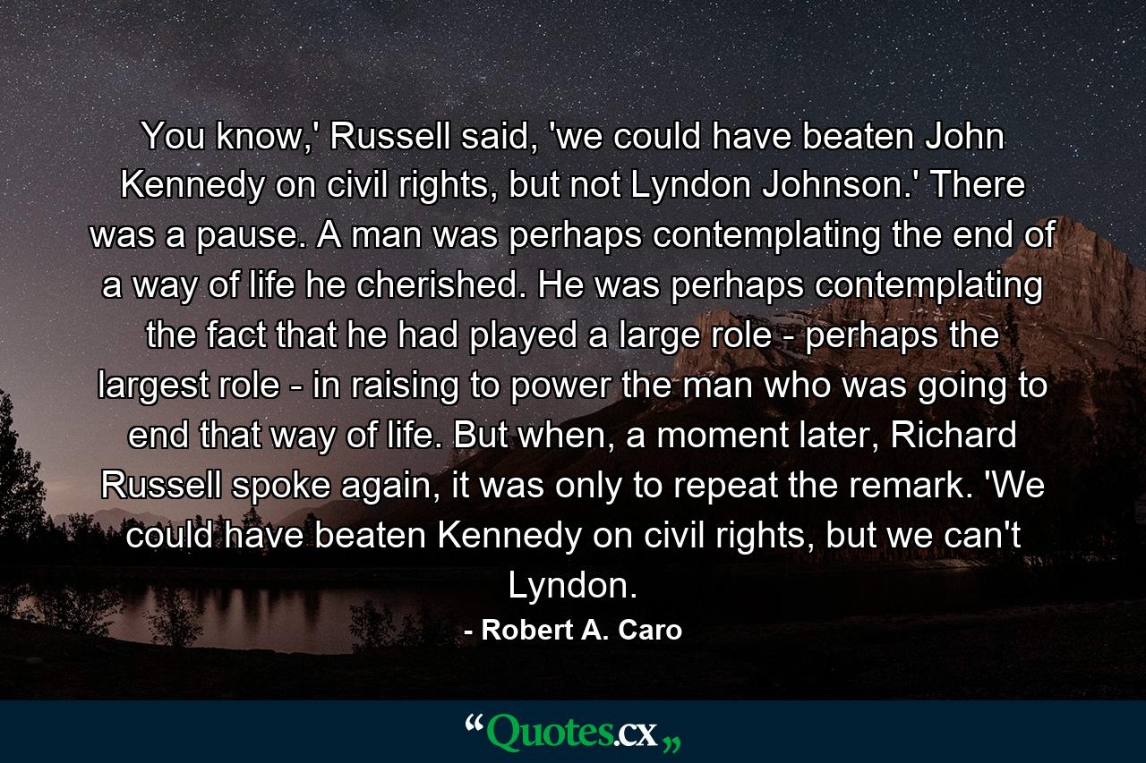 You know,' Russell said, 'we could have beaten John Kennedy on civil rights, but not Lyndon Johnson.' There was a pause. A man was perhaps contemplating the end of a way of life he cherished. He was perhaps contemplating the fact that he had played a large role - perhaps the largest role - in raising to power the man who was going to end that way of life. But when, a moment later, Richard Russell spoke again, it was only to repeat the remark. 'We could have beaten Kennedy on civil rights, but we can't Lyndon. - Quote by Robert A. Caro