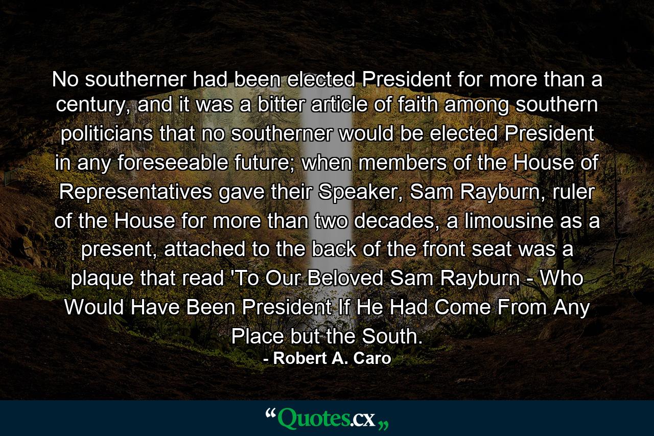 No southerner had been elected President for more than a century, and it was a bitter article of faith among southern politicians that no southerner would be elected President in any foreseeable future; when members of the House of Representatives gave their Speaker, Sam Rayburn, ruler of the House for more than two decades, a limousine as a present, attached to the back of the front seat was a plaque that read 'To Our Beloved Sam Rayburn - Who Would Have Been President If He Had Come From Any Place but the South. - Quote by Robert A. Caro