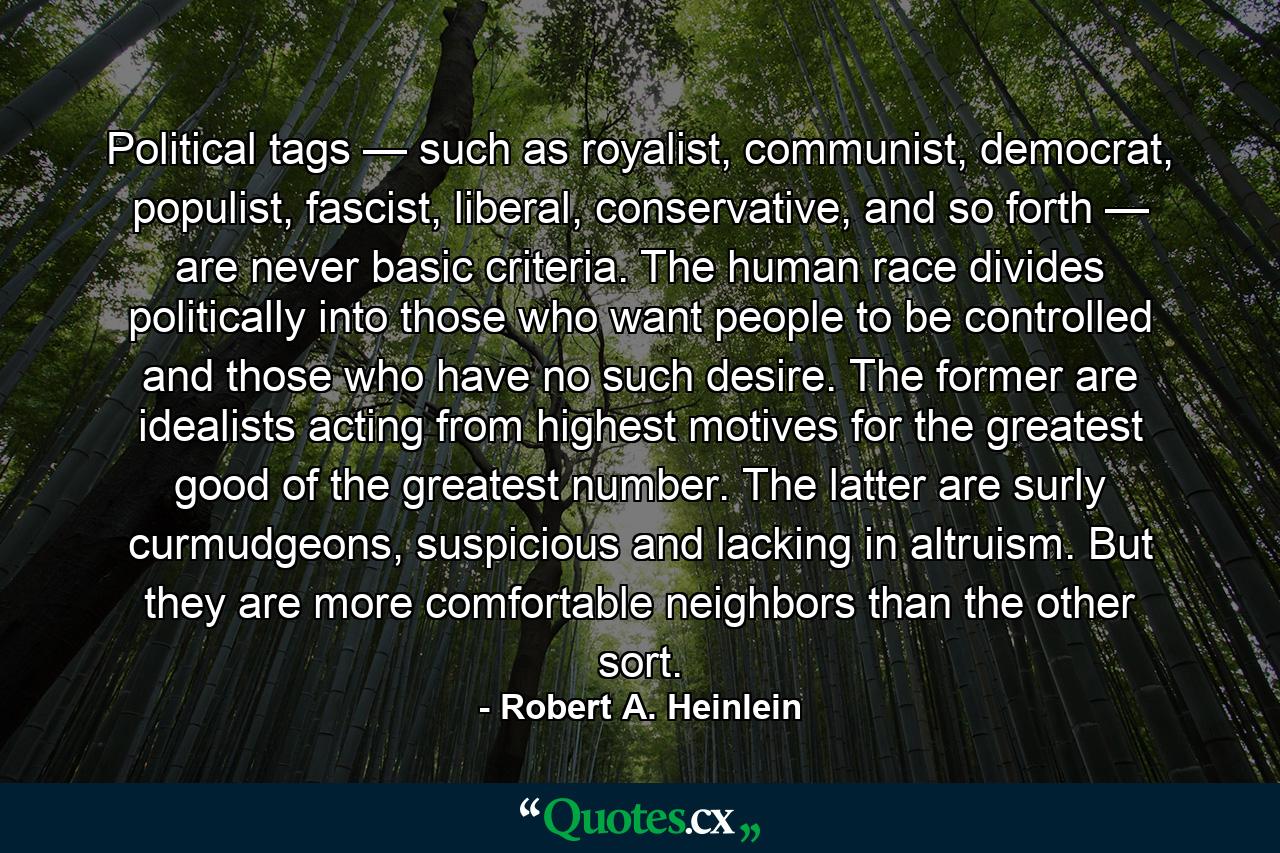 Political tags — such as royalist, communist, democrat, populist, fascist, liberal, conservative, and so forth — are never basic criteria. The human race divides politically into those who want people to be controlled and those who have no such desire. The former are idealists acting from highest motives for the greatest good of the greatest number. The latter are surly curmudgeons, suspicious and lacking in altruism. But they are more comfortable neighbors than the other sort. - Quote by Robert A. Heinlein