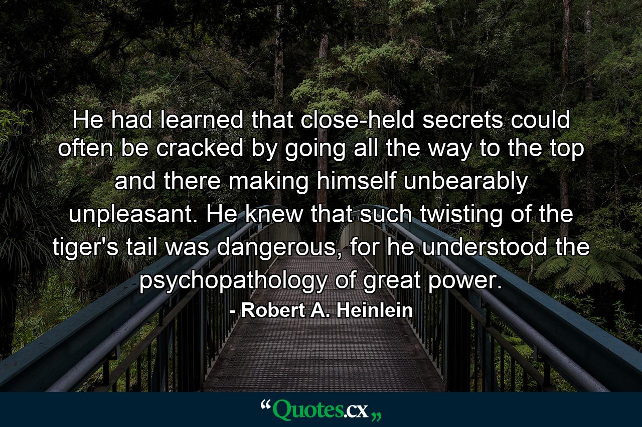 He had learned that close-held secrets could often be cracked by going all the way to the top and there making himself unbearably unpleasant. He knew that such twisting of the tiger's tail was dangerous, for he understood the psychopathology of great power. - Quote by Robert A. Heinlein