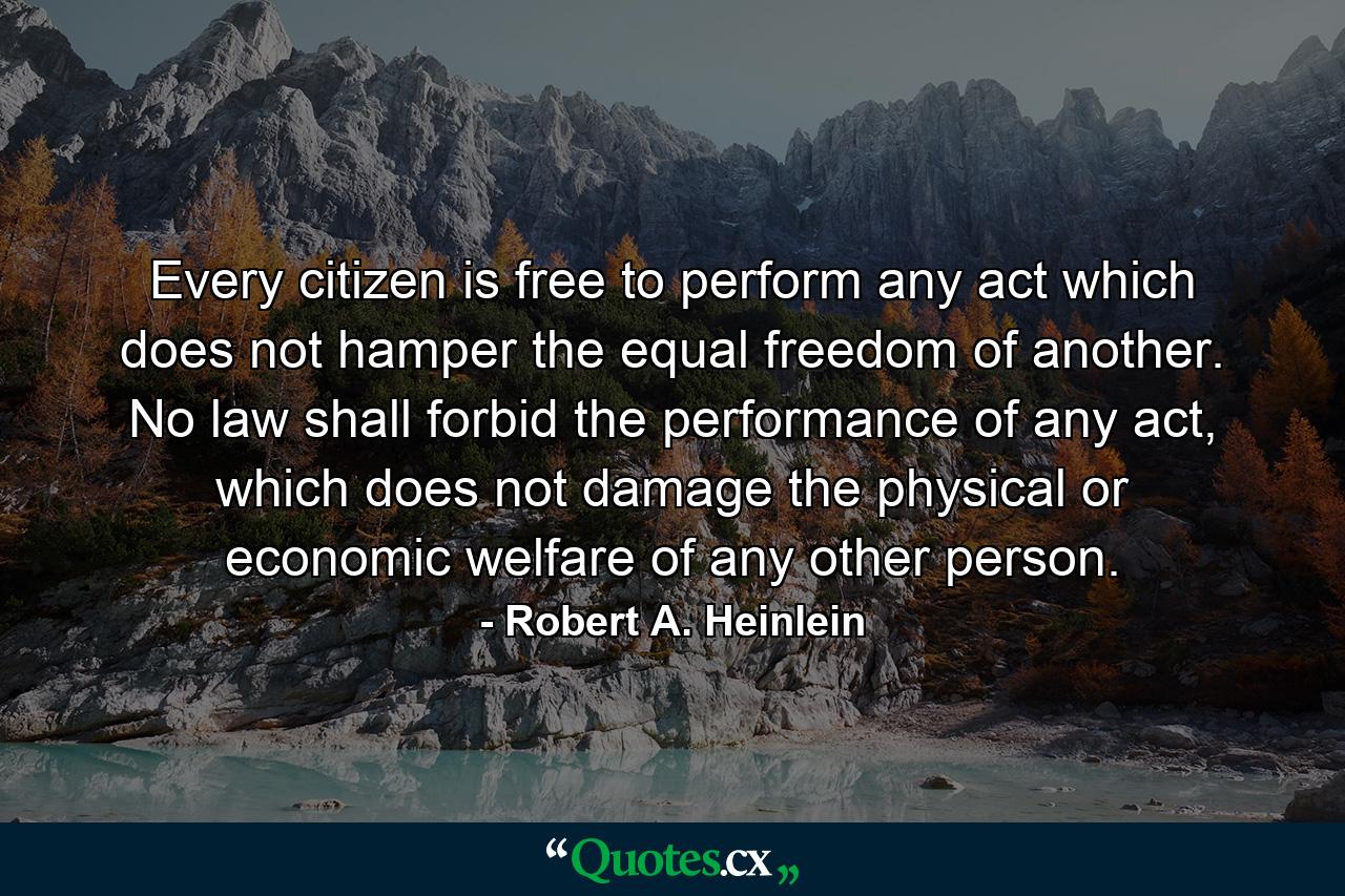 Every citizen is free to perform any act which does not hamper the equal freedom of another. No law shall forbid the performance of any act, which does not damage the physical or economic welfare of any other person. - Quote by Robert A. Heinlein