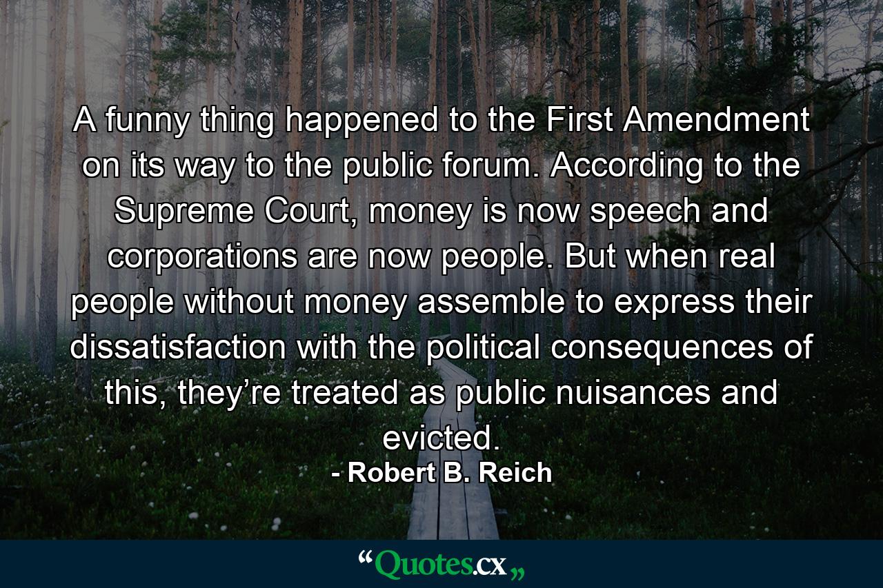 A funny thing happened to the First Amendment on its way to the public forum. According to the Supreme Court, money is now speech and corporations are now people. But when real people without money assemble to express their dissatisfaction with the political consequences of this, they’re treated as public nuisances and evicted. - Quote by Robert B. Reich