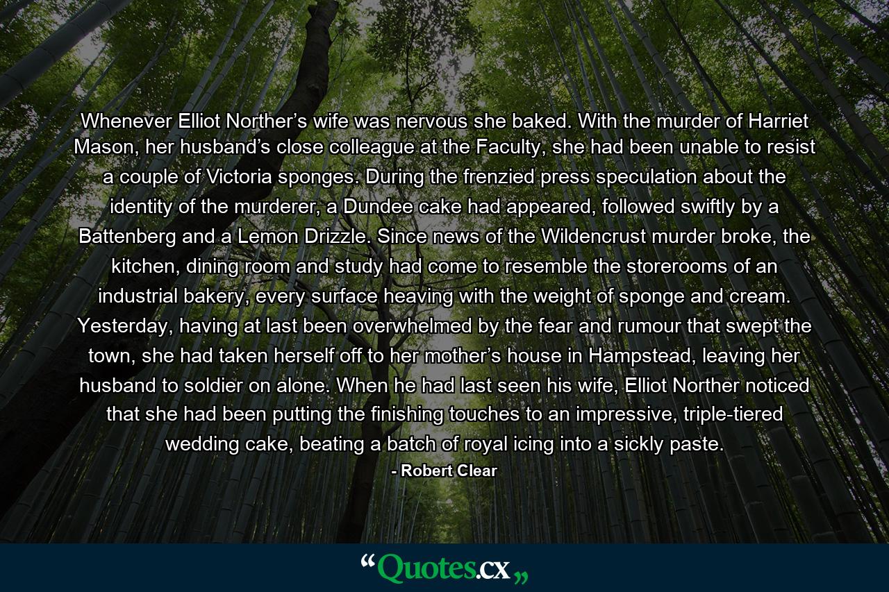 Whenever Elliot Norther’s wife was nervous she baked. With the murder of Harriet Mason, her husband’s close colleague at the Faculty, she had been unable to resist a couple of Victoria sponges. During the frenzied press speculation about the identity of the murderer, a Dundee cake had appeared, followed swiftly by a Battenberg and a Lemon Drizzle. Since news of the Wildencrust murder broke, the kitchen, dining room and study had come to resemble the storerooms of an industrial bakery, every surface heaving with the weight of sponge and cream. Yesterday, having at last been overwhelmed by the fear and rumour that swept the town, she had taken herself off to her mother’s house in Hampstead, leaving her husband to soldier on alone. When he had last seen his wife, Elliot Norther noticed that she had been putting the finishing touches to an impressive, triple-tiered wedding cake, beating a batch of royal icing into a sickly paste. - Quote by Robert Clear