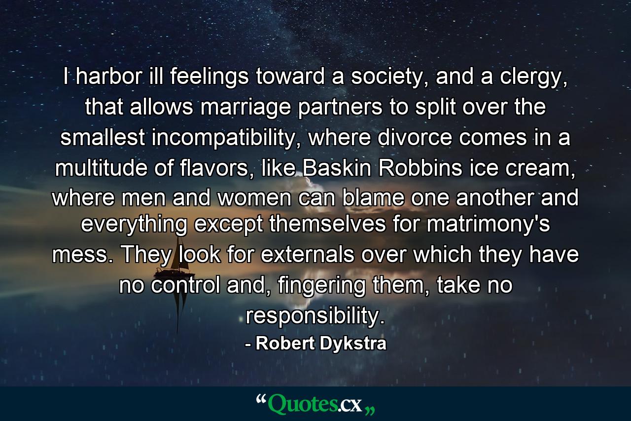 I harbor ill feelings toward a society, and a clergy, that allows marriage partners to split over the smallest incompatibility, where divorce comes in a multitude of flavors, like Baskin Robbins ice cream, where men and women can blame one another and everything except themselves for matrimony's mess. They look for externals over which they have no control and, fingering them, take no responsibility. - Quote by Robert Dykstra