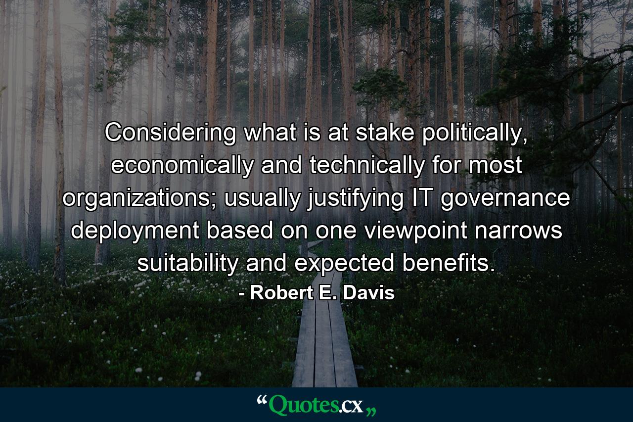 Considering what is at stake politically, economically and technically for most organizations; usually justifying IT governance deployment based on one viewpoint narrows suitability and expected benefits. - Quote by Robert E. Davis