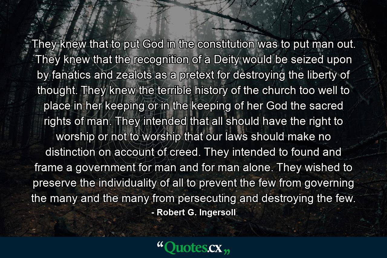 They knew that to put God in the constitution was to put man out. They knew that the recognition of a Deity would be seized upon by fanatics and zealots as a pretext for destroying the liberty of thought. They knew the terrible history of the church too well to place in her keeping or in the keeping of her God the sacred rights of man. They intended that all should have the right to worship or not to worship that our laws should make no distinction on account of creed. They intended to found and frame a government for man and for man alone. They wished to preserve the individuality of all to prevent the few from governing the many and the many from persecuting and destroying the few. - Quote by Robert G. Ingersoll