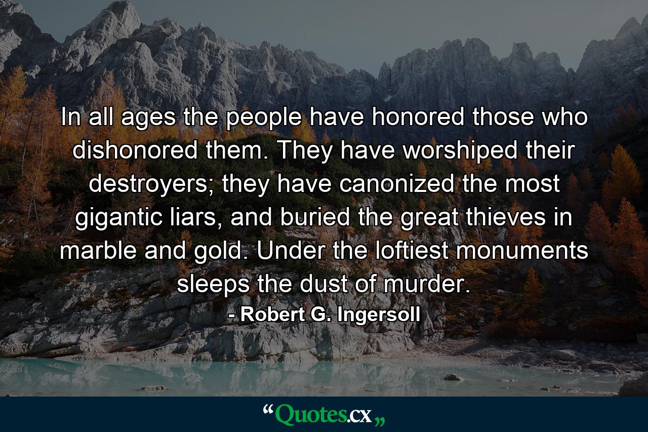 In all ages the people have honored those who dishonored them. They have worshiped their destroyers; they have canonized the most gigantic liars, and buried the great thieves in marble and gold. Under the loftiest monuments sleeps the dust of murder. - Quote by Robert G. Ingersoll