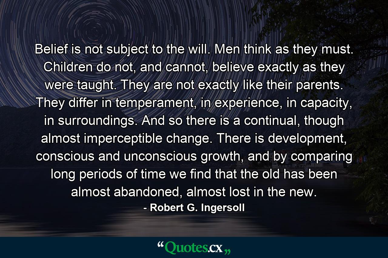 Belief is not subject to the will. Men think as they must. Children do not, and cannot, believe exactly as they were taught. They are not exactly like their parents. They differ in temperament, in experience, in capacity, in surroundings. And so there is a continual, though almost imperceptible change. There is development, conscious and unconscious growth, and by comparing long periods of time we find that the old has been almost abandoned, almost lost in the new. - Quote by Robert G. Ingersoll