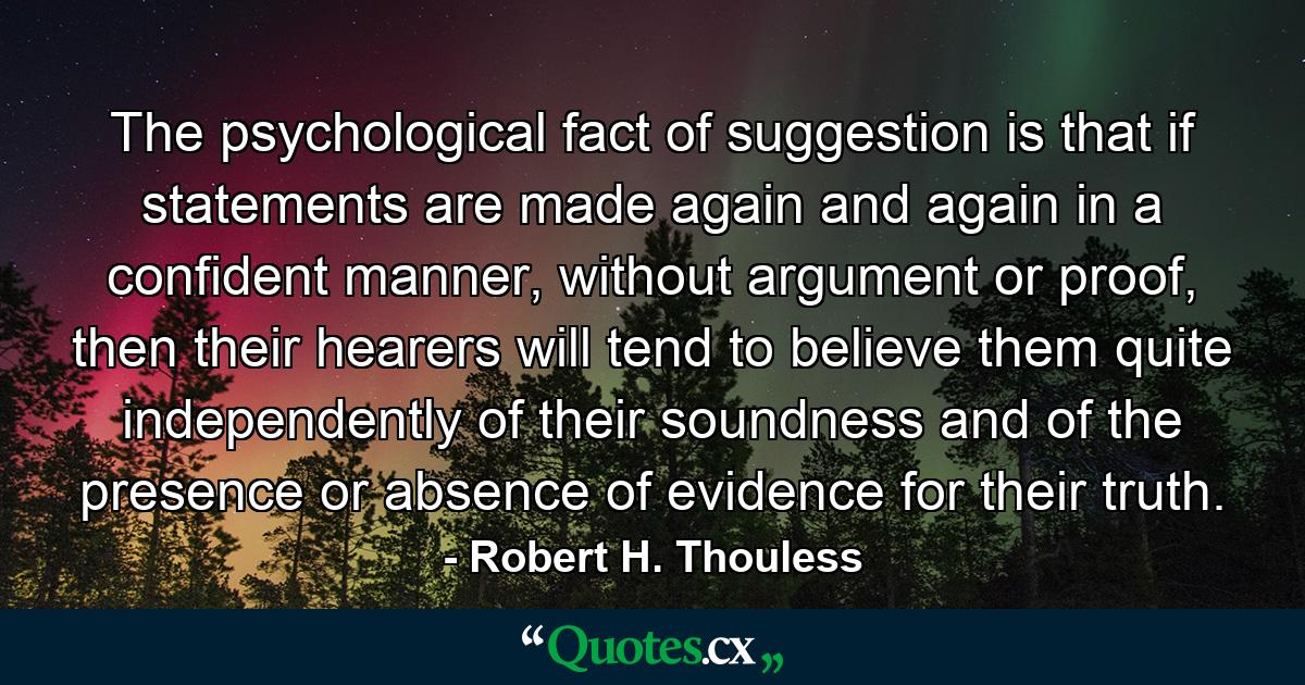 The psychological fact of suggestion is that if statements are made again and again in a confident manner, without argument or proof, then their hearers will tend to believe them quite independently of their soundness and of the presence or absence of evidence for their truth. - Quote by Robert H. Thouless