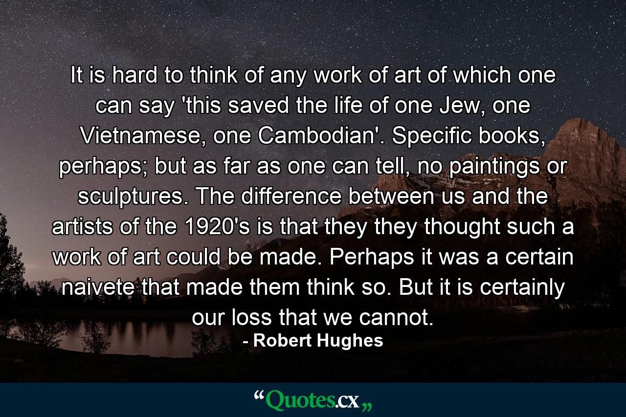 It is hard to think of any work of art of which one can say 'this saved the life of one Jew, one Vietnamese, one Cambodian'. Specific books, perhaps; but as far as one can tell, no paintings or sculptures. The difference between us and the artists of the 1920's is that they they thought such a work of art could be made. Perhaps it was a certain naivete that made them think so. But it is certainly our loss that we cannot. - Quote by Robert Hughes