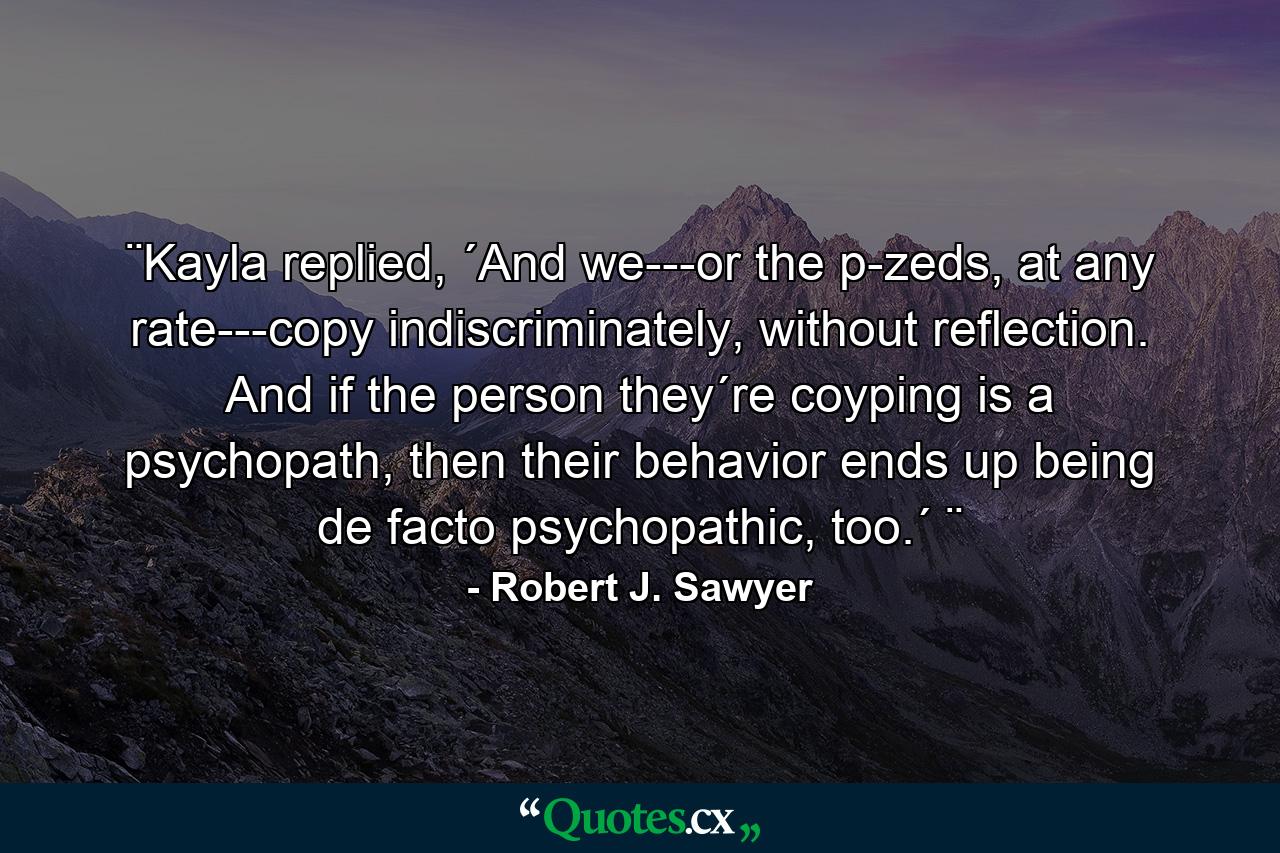 ¨Kayla replied, ´And we---or the p-zeds, at any rate---copy indiscriminately, without reflection. And if the person they´re coyping is a psychopath, then their behavior ends up being de facto psychopathic, too.´ ¨ - Quote by Robert J. Sawyer