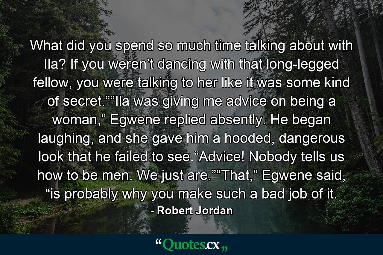 What did you spend so much time talking about with Ila? If you weren’t dancing with that long-legged fellow, you were talking to her like it was some kind of secret.”“Ila was giving me advice on being a woman,” Egwene replied absently. He began laughing, and she gave him a hooded, dangerous look that he failed to see.“Advice! Nobody tells us how to be men. We just are.”“That,” Egwene said, “is probably why you make such a bad job of it. - Quote by Robert Jordan