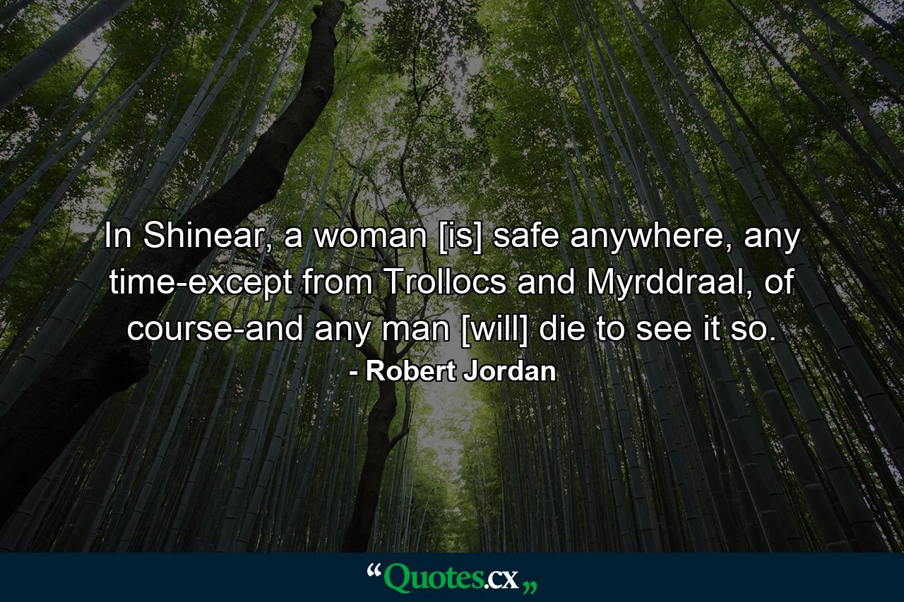 In Shinear, a woman [is] safe anywhere, any time-except from Trollocs and Myrddraal, of course-and any man [will] die to see it so. - Quote by Robert Jordan