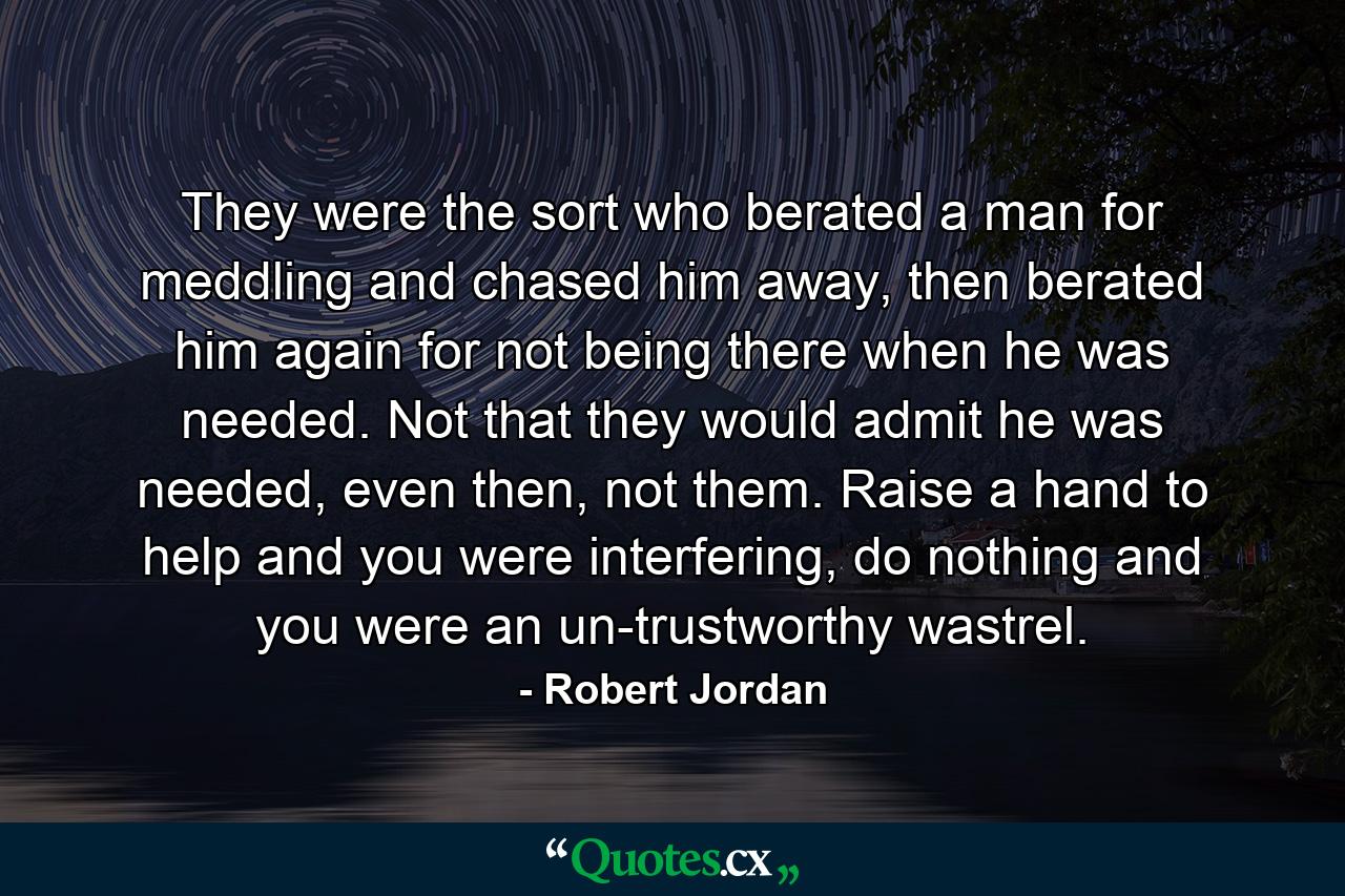 They were the sort who berated a man for meddling and chased him away, then berated him again for not being there when he was needed. Not that they would admit he was needed, even then, not them. Raise a hand to help and you were interfering, do nothing and you were an un-trustworthy wastrel. - Quote by Robert Jordan