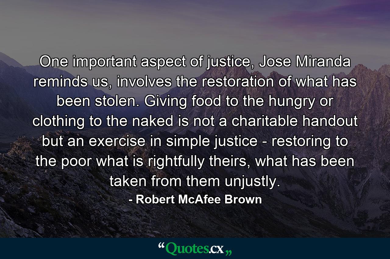 One important aspect of justice, Jose Miranda reminds us, involves the restoration of what has been stolen. Giving food to the hungry or clothing to the naked is not a charitable handout but an exercise in simple justice - restoring to the poor what is rightfully theirs, what has been taken from them unjustly. - Quote by Robert McAfee Brown