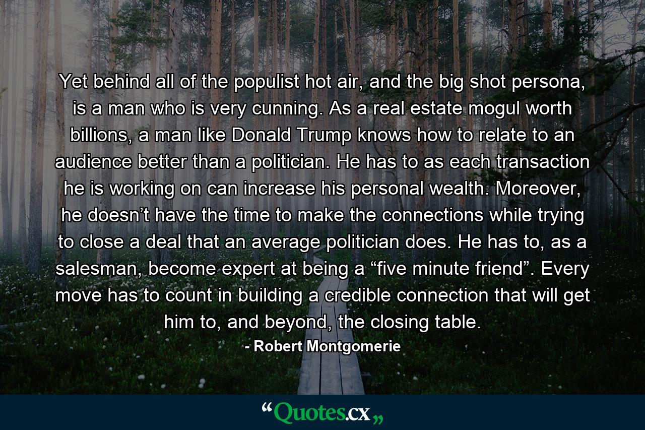 Yet behind all of the populist hot air, and the big shot persona, is a man who is very cunning. As a real estate mogul worth billions, a man like Donald Trump knows how to relate to an audience better than a politician. He has to as each transaction he is working on can increase his personal wealth. Moreover, he doesn’t have the time to make the connections while trying to close a deal that an average politician does. He has to, as a salesman, become expert at being a “five minute friend”. Every move has to count in building a credible connection that will get him to, and beyond, the closing table. - Quote by Robert Montgomerie