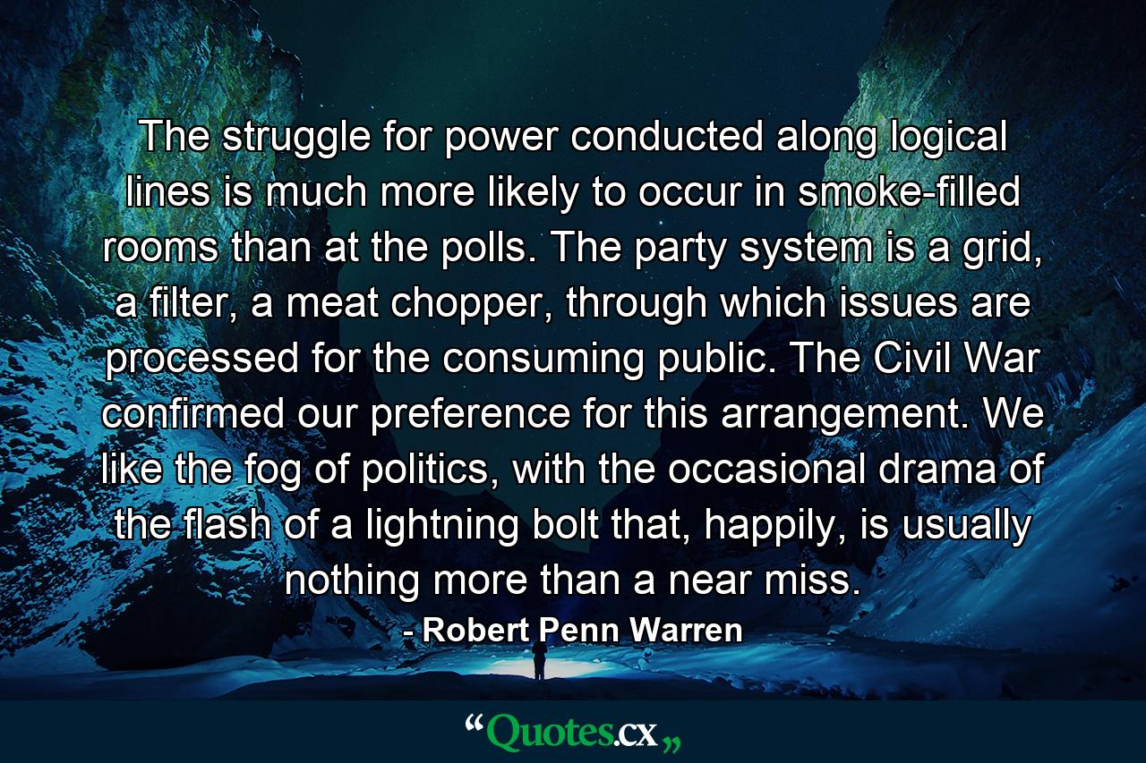 The struggle for power conducted along logical lines is much more likely to occur in smoke-filled rooms than at the polls. The party system is a grid, a filter, a meat chopper, through which issues are processed for the consuming public. The Civil War confirmed our preference for this arrangement. We like the fog of politics, with the occasional drama of the flash of a lightning bolt that, happily, is usually nothing more than a near miss. - Quote by Robert Penn Warren