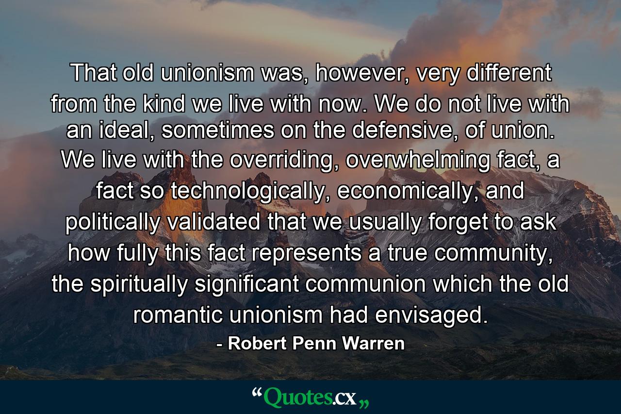 That old unionism was, however, very different from the kind we live with now. We do not live with an ideal, sometimes on the defensive, of union. We live with the overriding, overwhelming fact, a fact so technologically, economically, and politically validated that we usually forget to ask how fully this fact represents a true community, the spiritually significant communion which the old romantic unionism had envisaged. - Quote by Robert Penn Warren