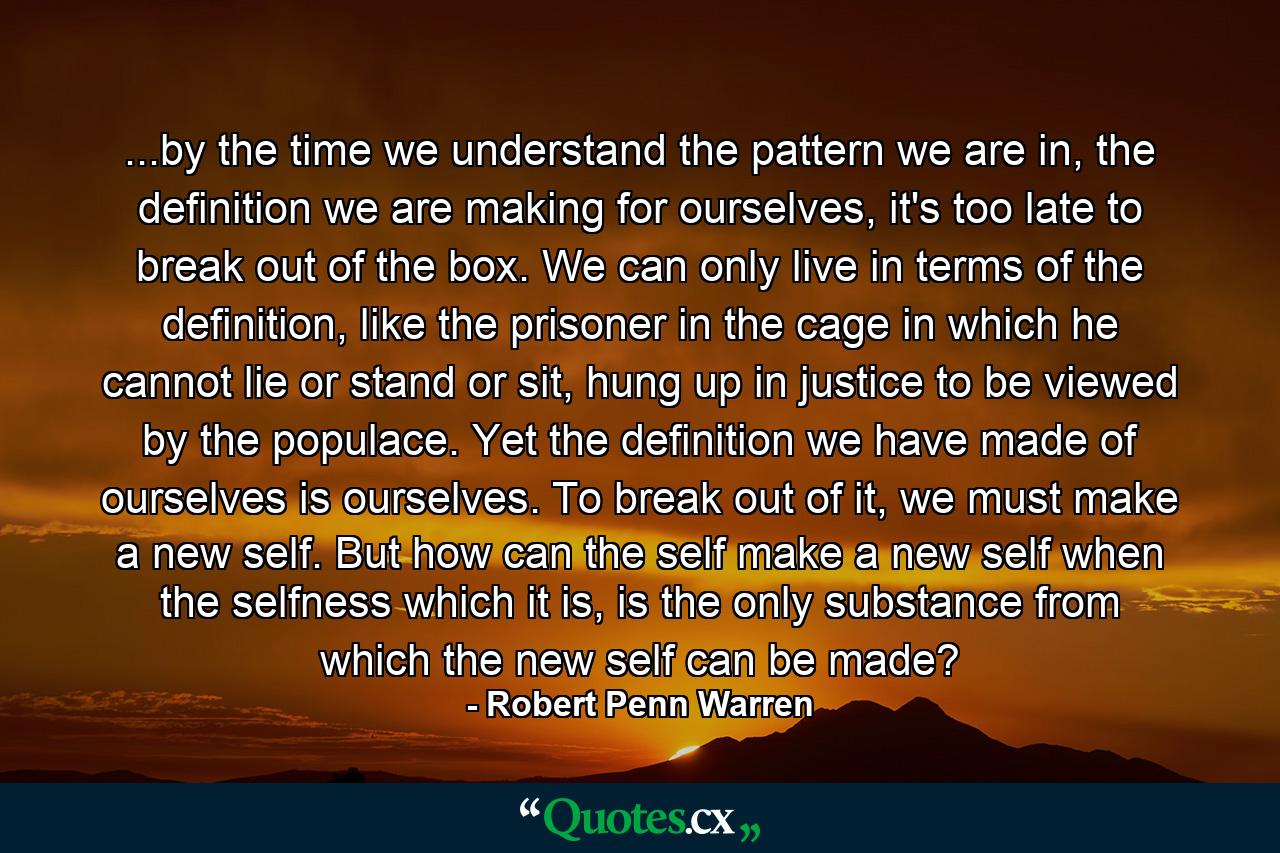 ...by the time we understand the pattern we are in, the definition we are making for ourselves, it's too late to break out of the box. We can only live in terms of the definition, like the prisoner in the cage in which he cannot lie or stand or sit, hung up in justice to be viewed by the populace. Yet the definition we have made of ourselves is ourselves. To break out of it, we must make a new self. But how can the self make a new self when the selfness which it is, is the only substance from which the new self can be made? - Quote by Robert Penn Warren