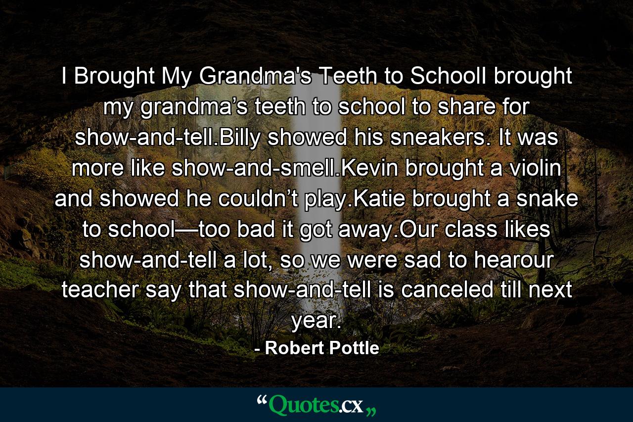 I Brought My Grandma's Teeth to SchoolI brought my grandma’s teeth to school to share for show-and-tell.Billy showed his sneakers. It was more like show-and-smell.Kevin brought a violin and showed he couldn’t play.Katie brought a snake to school—too bad it got away.Our class likes show-and-tell a lot, so we were sad to hearour teacher say that show-and-tell is canceled till next year. - Quote by Robert Pottle