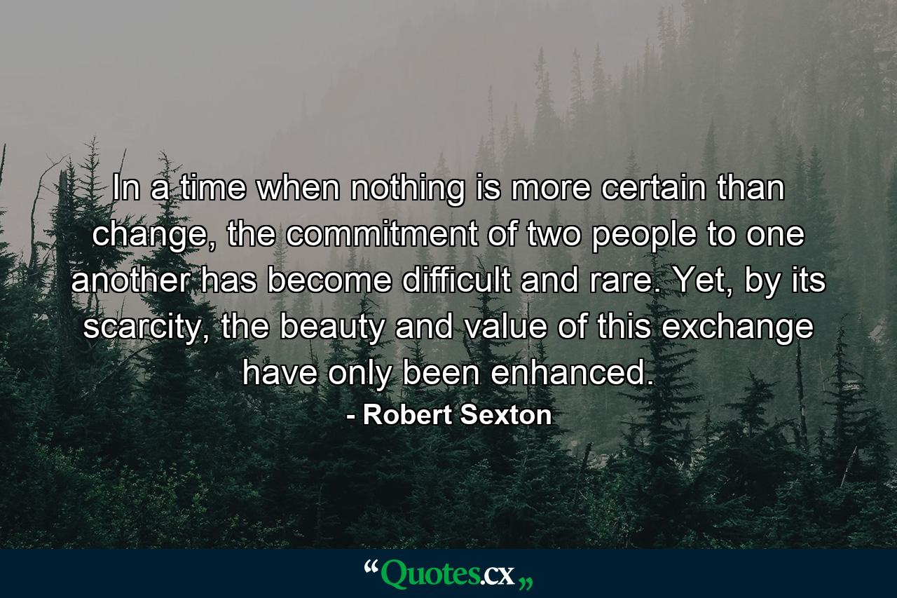 In a time when nothing is more certain than change, the commitment of two people to one another has become difficult and rare. Yet, by its scarcity, the beauty and value of this exchange have only been enhanced. - Quote by Robert Sexton