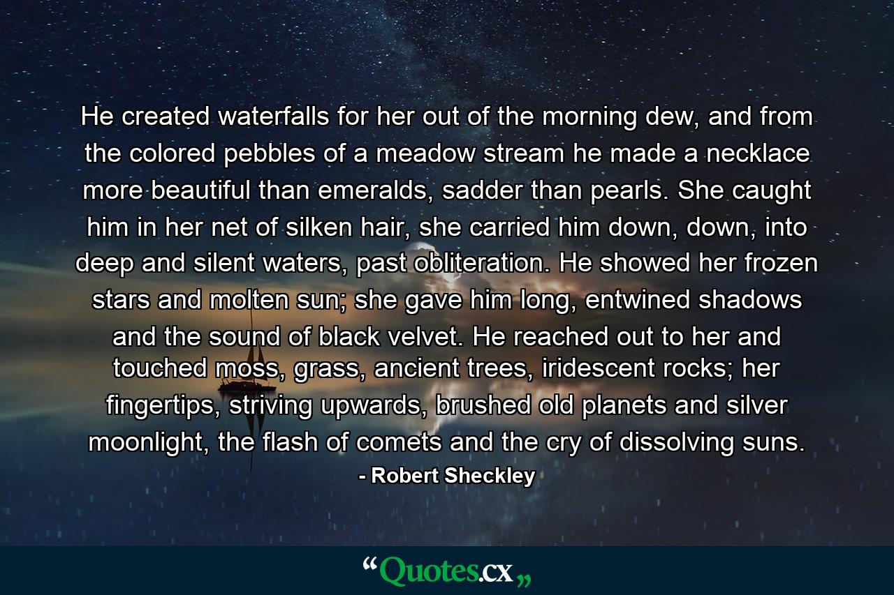 He created waterfalls for her out of the morning dew, and from the colored pebbles of a meadow stream he made a necklace more beautiful than emeralds, sadder than pearls. She caught him in her net of silken hair, she carried him down, down, into deep and silent waters, past obliteration. He showed her frozen stars and molten sun; she gave him long, entwined shadows and the sound of black velvet. He reached out to her and touched moss, grass, ancient trees, iridescent rocks; her fingertips, striving upwards, brushed old planets and silver moonlight, the flash of comets and the cry of dissolving suns. - Quote by Robert Sheckley